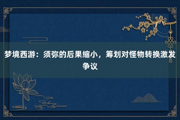 梦境西游：须弥的后果缩小，筹划对怪物转换激发争议