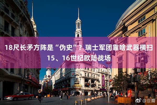 18尺长矛方阵是“伪史”？瑞士军团靠啥武器横扫15、16世纪欧陆战场