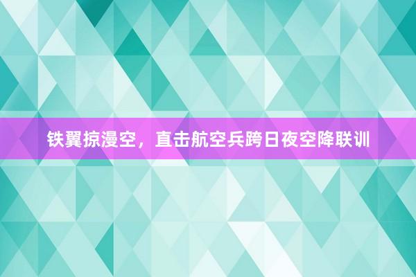 铁翼掠漫空，直击航空兵跨日夜空降联训