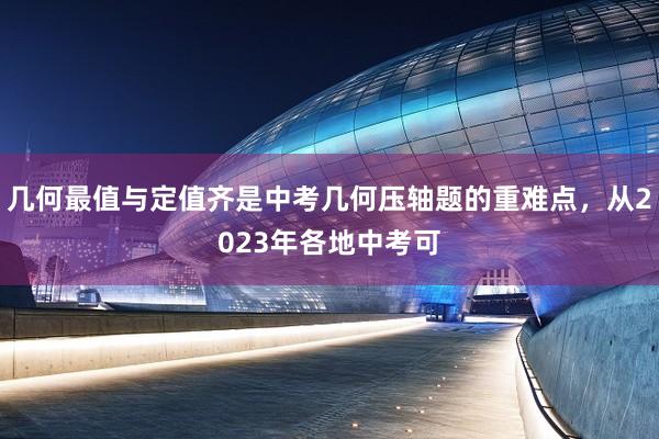 几何最值与定值齐是中考几何压轴题的重难点，从2023年各地中考可