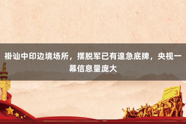 褂讪中印边境场所，摆脱军已有遑急底牌，央视一幕信息量庞大
