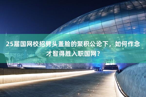 25届国网校招劈头盖脸的聚积公论下，如何作念才智得胜入职国网？