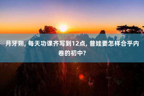 月牙朔, 每天功课齐写到12点, 普娃要怎样合乎内卷的初中?