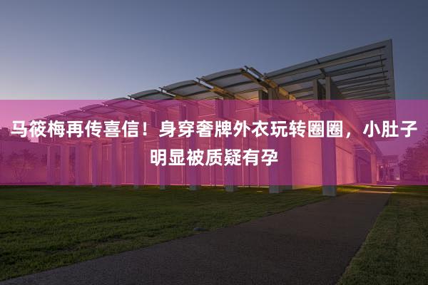 马筱梅再传喜信！身穿奢牌外衣玩转圈圈，小肚子明显被质疑有孕