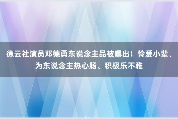 德云社演员邓德勇东说念主品被曝出！怜爱小辈、为东说念主热心肠、积极乐不雅