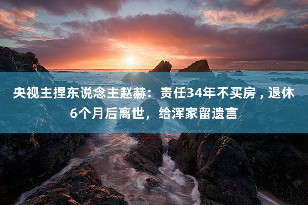 央视主捏东说念主赵赫：责任34年不买房 , 退休6个月后离世，给浑家留遗言