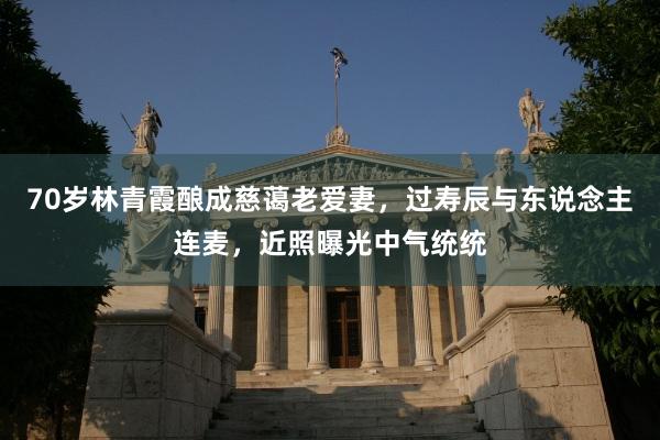 70岁林青霞酿成慈蔼老爱妻，过寿辰与东说念主连麦，近照曝光中气统统
