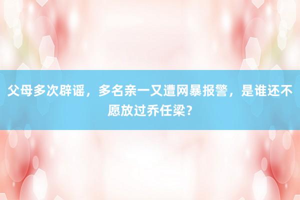 父母多次辟谣，多名亲一又遭网暴报警，是谁还不愿放过乔任梁？