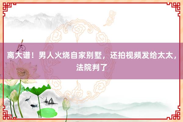 离大谱！男人火烧自家别墅，还拍视频发给太太，法院判了