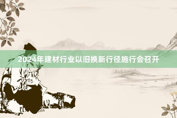 2024年建材行业以旧换新行径施行会召开