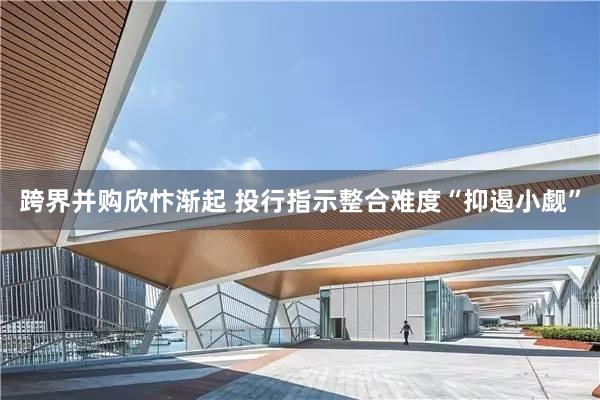 跨界并购欣忭渐起 投行指示整合难度“抑遏小觑”