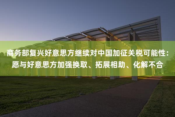 商务部复兴好意思方继续对中国加征关税可能性：愿与好意思方加强换取、拓展相助、化解不合