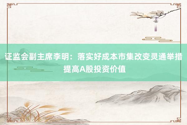 证监会副主席李明：落实好成本市集改变灵通举措 提高A股投资价值