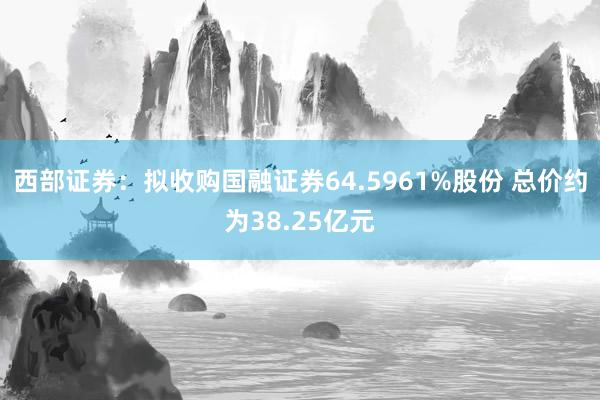 西部证券：拟收购国融证券64.5961%股份 总价约为38.25亿元