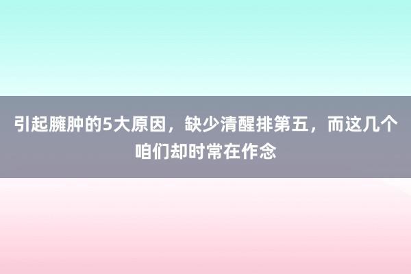 引起臃肿的5大原因，缺少清醒排第五，而这几个咱们却时常在作念
