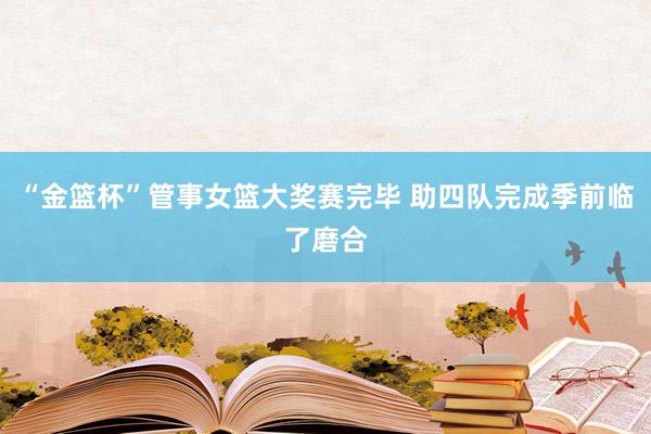 “金篮杯”管事女篮大奖赛完毕 助四队完成季前临了磨合