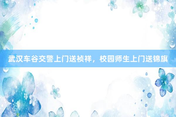 武汉车谷交警上门送祯祥，校园师生上门送锦旗