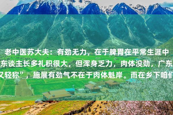 老中医苏大夫:有劲无力,在于脾胃在平常生涯中,咱们发现城市里一些东谈主长多礼积很大,但浑身乏力,肉体没劲,广东话说的“又肥又轻称”,施展有劲气不在于肉体魁岸。而在乡下咱们发现一些乡里,东谈主固然长得不出...