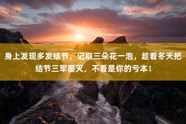身上发现多发结节，记取三朵花一泡，趁着冬天把结节三军覆灭，不看是你的亏本！