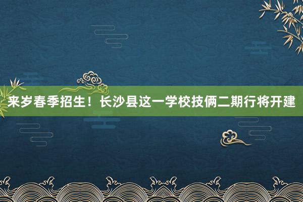 来岁春季招生！长沙县这一学校技俩二期行将开建