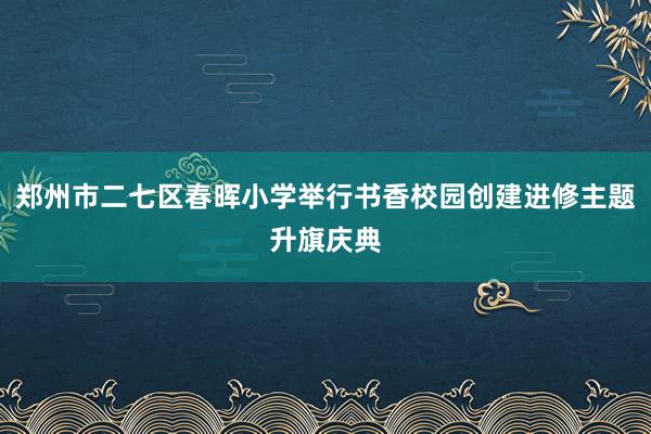 郑州市二七区春晖小学举行书香校园创建进修主题升旗庆典