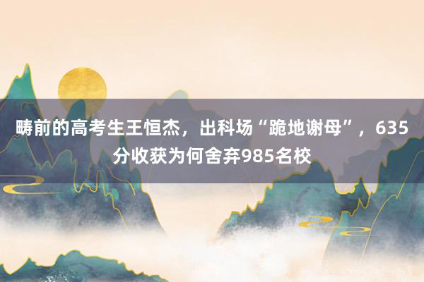 畴前的高考生王恒杰，出科场“跪地谢母”，635分收获为何舍弃985名校