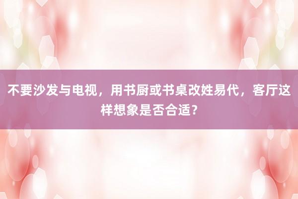 不要沙发与电视，用书厨或书桌改姓易代，客厅这样想象是否合适？