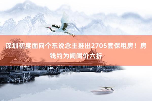 深圳初度面向个东说念主推出2705套保租房！房钱约为阛阓价六折