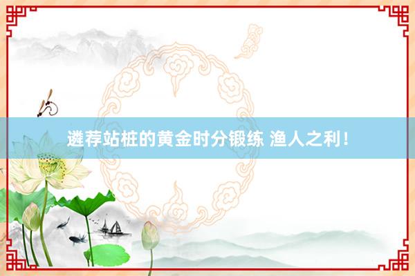 遴荐站桩的黄金时分锻练 渔人之利！