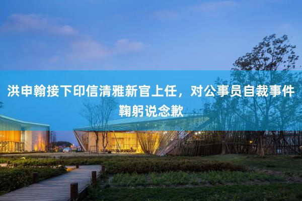 洪申翰接下印信清雅新官上任，对公事员自裁事件鞠躬说念歉