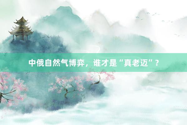 中俄自然气博弈，谁才是“真老迈”？
