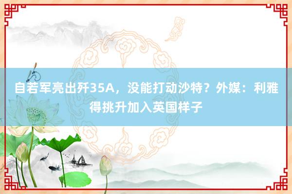 自若军亮出歼35A，没能打动沙特？外媒：利雅得挑升加入英国样子