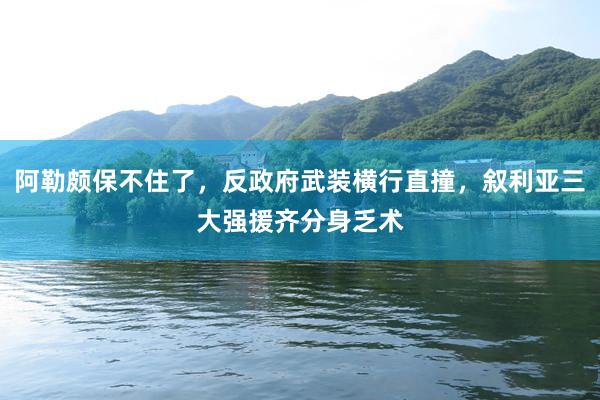 阿勒颇保不住了，反政府武装横行直撞，叙利亚三大强援齐分身乏术
