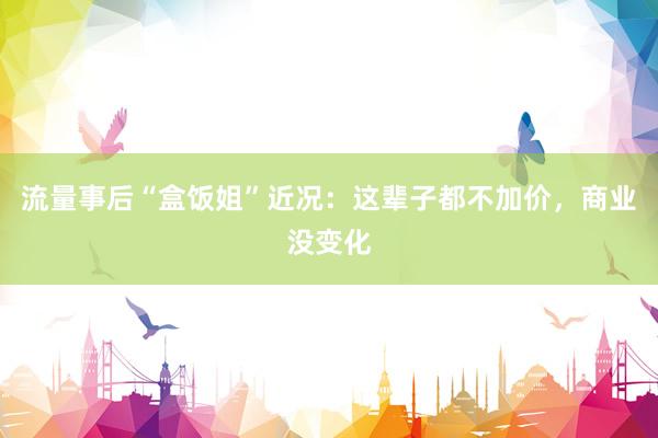 流量事后“盒饭姐”近况：这辈子都不加价，商业没变化