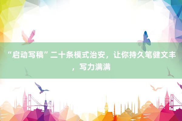 “启动写稿”二十条模式治安，让你持久笔健文丰，写力满满