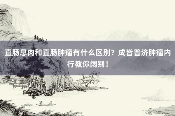 直肠息肉和直肠肿瘤有什么区别？成皆普济肿瘤内行教你阔别！