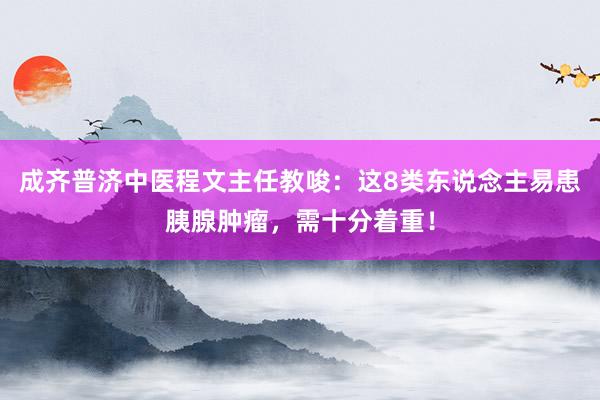 成齐普济中医程文主任教唆：这8类东说念主易患胰腺肿瘤，需十分着重！