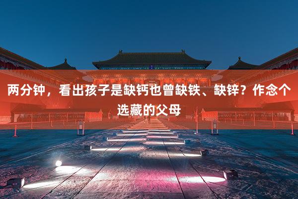 两分钟，看出孩子是缺钙也曾缺铁、缺锌？作念个选藏的父母