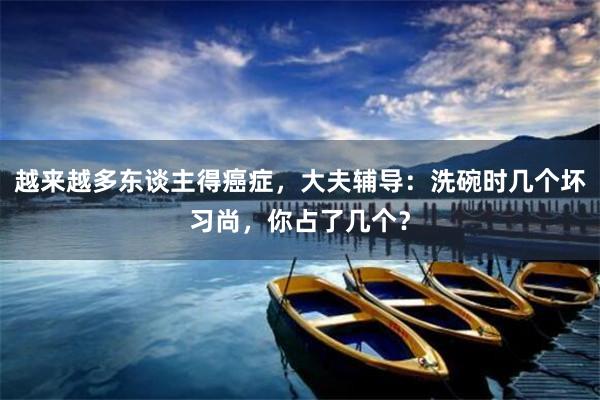越来越多东谈主得癌症，大夫辅导：洗碗时几个坏习尚，你占了几个？