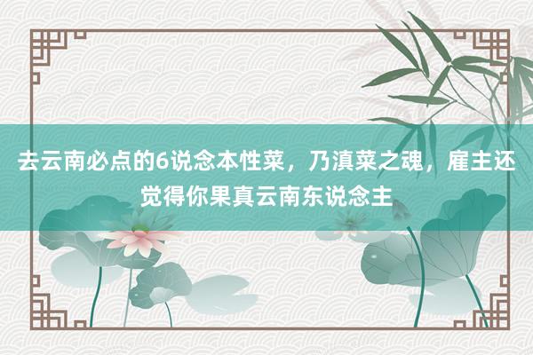 去云南必点的6说念本性菜，乃滇菜之魂，雇主还觉得你果真云南东说念主