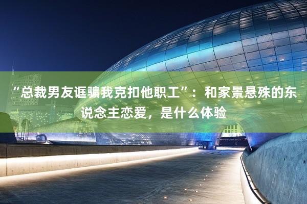 “总裁男友诓骗我克扣他职工”：和家景悬殊的东说念主恋爱，是什么体验