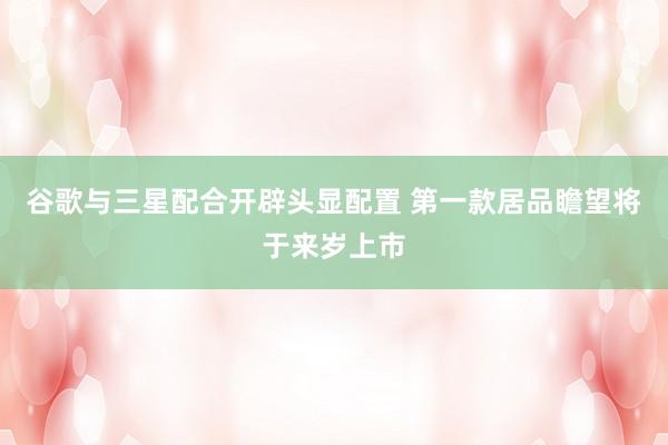 谷歌与三星配合开辟头显配置 第一款居品瞻望将于来岁上市