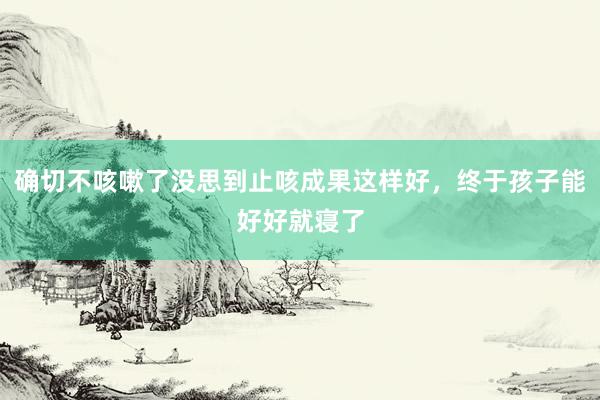 确切不咳嗽了没思到止咳成果这样好，终于孩子能好好就寝了