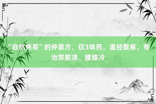 “自然伟哥”的仲景方，仅3味药，温经散寒，专治宗筋凉、腰膝冷