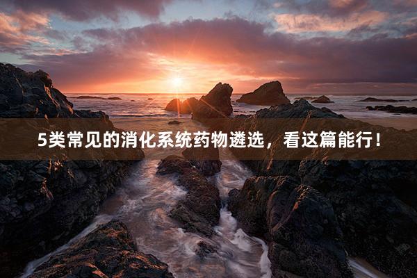 5类常见的消化系统药物遴选，看这篇能行！