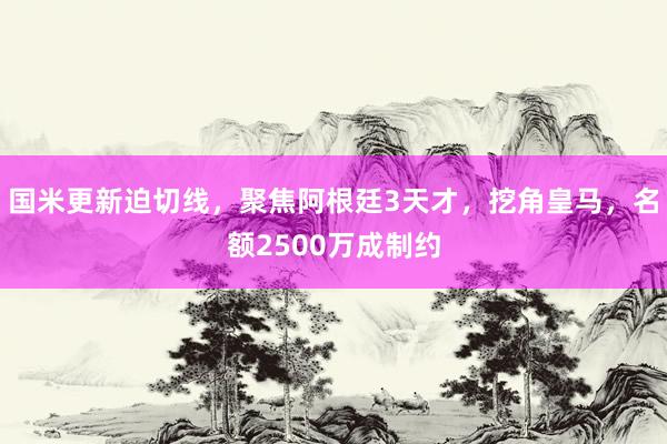 国米更新迫切线，聚焦阿根廷3天才，挖角皇马，名额2500万成制约